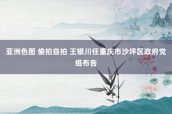亚洲色图 偷拍自拍 王银川任重庆市沙坪区政府党组布告